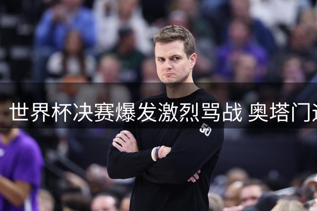 世界杯决赛爆发激烈骂战 奥塔门迪当面羞辱西班牙中场核心