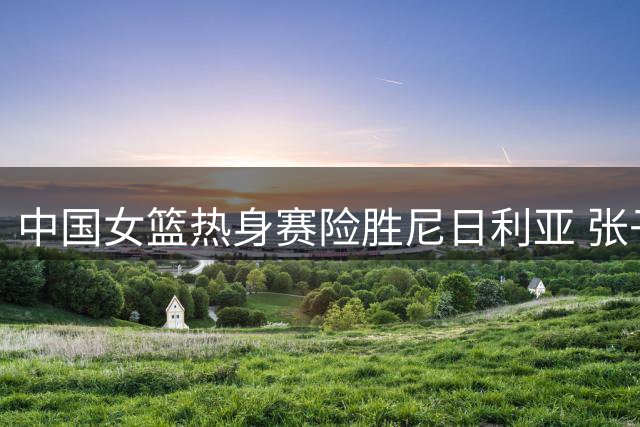 中国女篮热身赛险胜尼日利亚 张子宇狂砍24+11统治内线