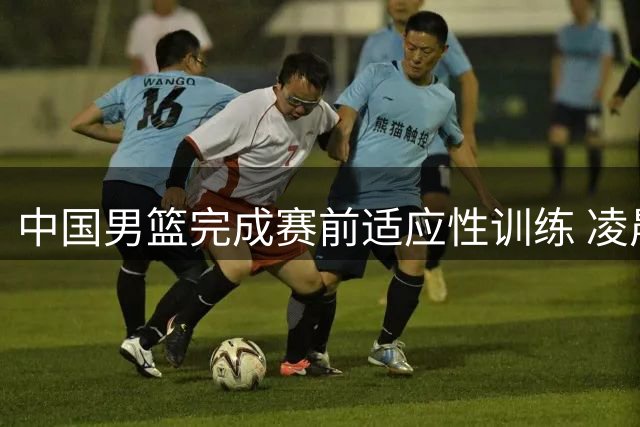 中国男篮完成赛前适应性训练 凌晨迎战卡塔尔队