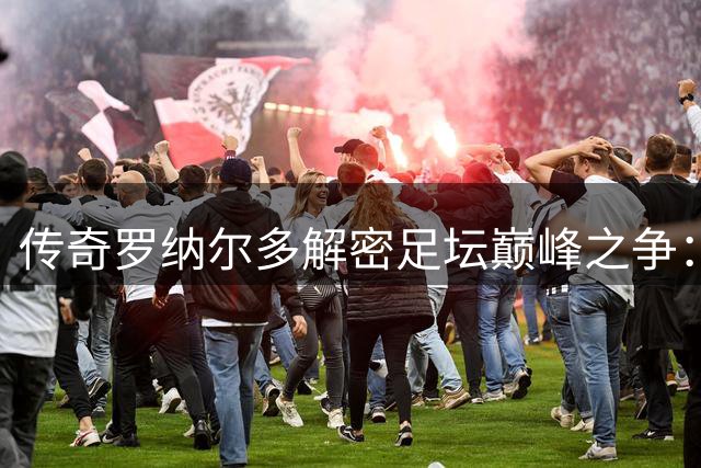 传奇罗纳尔多解密足坛巅峰之争：90年代球星云集才是真黄金时代