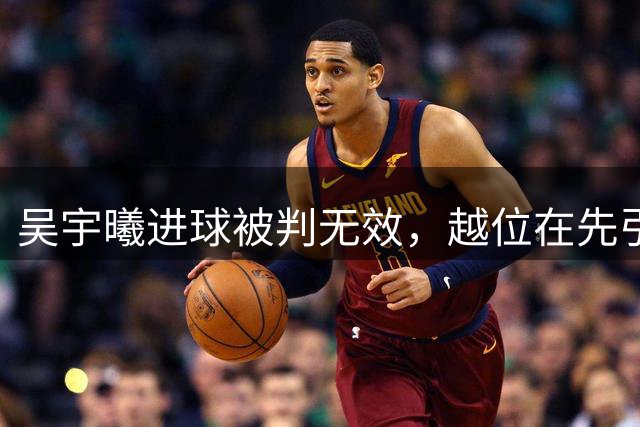 吴宇曦进球被判无效，越位在先引热议