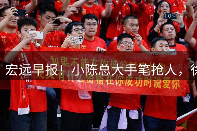 宏远早报！小陈总大手笔抢人，徐杰将拿顶薪，周鹏归队职务曝光！