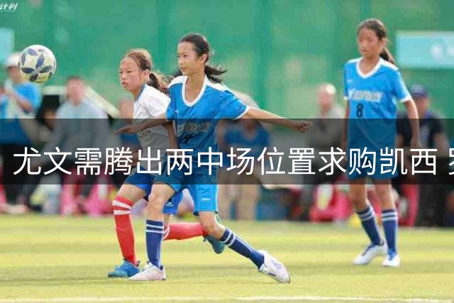 尤文需腾出两中场位置求购凯西 罗马加入球员争夺战