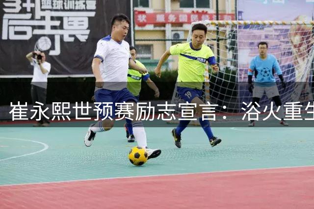 崔永熙世预赛励志宣言：浴火重生如凤凰，为国征战铸辉煌