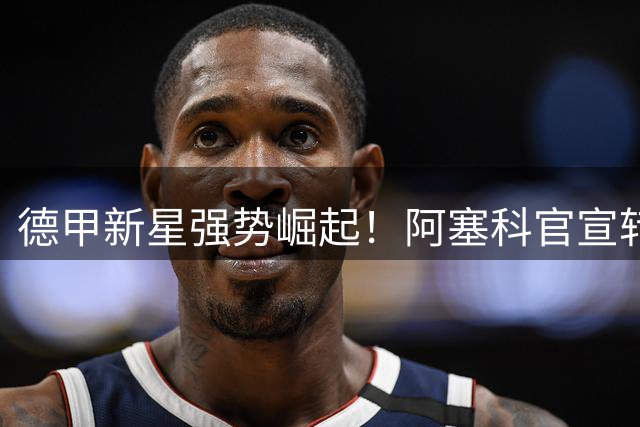 德甲新星强势崛起！阿塞科官宣转会法兰克福，签约六年