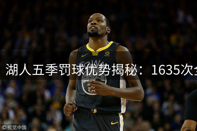 湖人五季罚球优势揭秘：1635次全场领跑引发热议