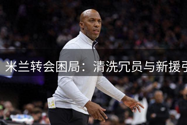 米兰转会困局：清洗冗员与新援引进的艰难博弈