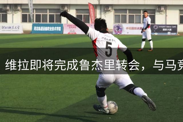 维拉即将完成鲁杰里转会，与马竞谈判进入关键阶段