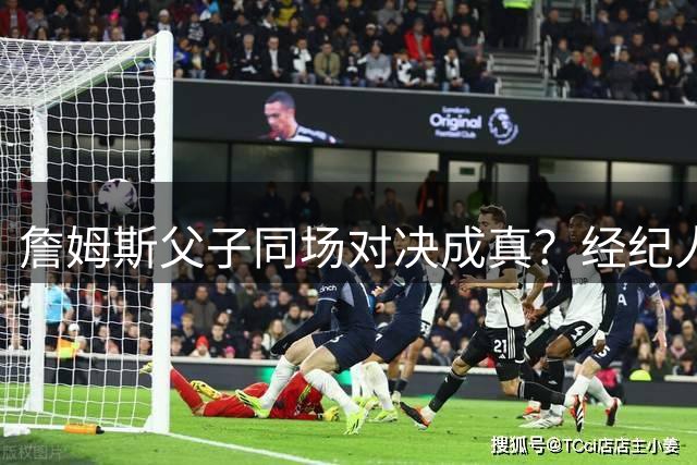 詹姆斯父子同场对决成真？经纪人辟谣费城重聚传闻
