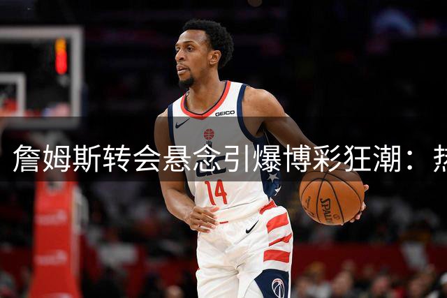 詹姆斯转会悬念引爆博彩狂潮：热火误发视频致赔率地震