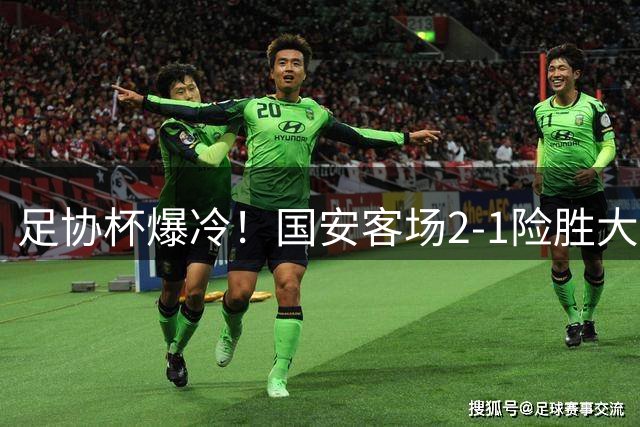 足协杯爆冷！国安客场2-1险胜大连可为，青训小将表现抢眼
