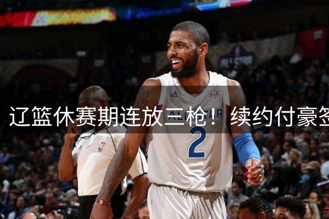 辽篮休赛期连放三枪！续约付豪签下段睿骐，再砸重金抢广厦FMVP布朗，北京半路杀出截胡