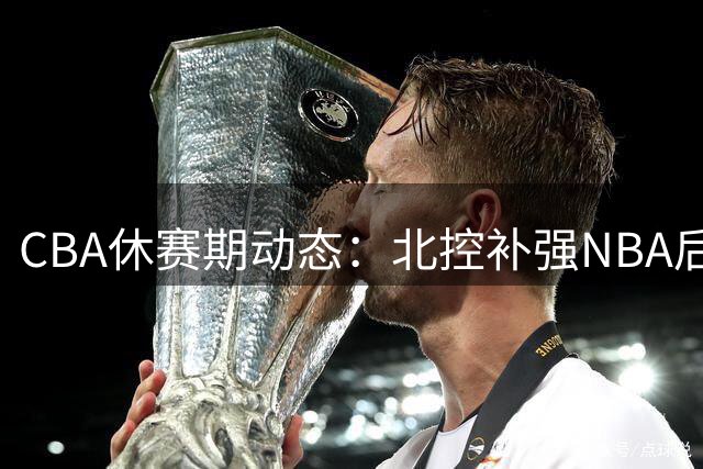 CBA休赛期动态：北控补强NBA后卫 深圳山西各有动作 篮协出手整顿乱象