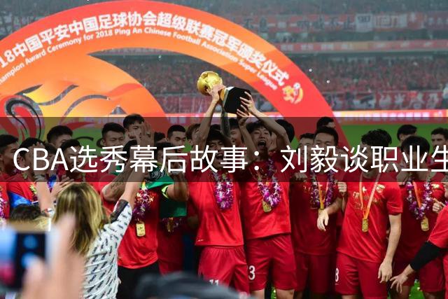 CBA选秀幕后故事：刘毅谈职业生涯无悔付出